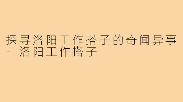 探寻洛阳工作搭子的奇闻异事-洛阳工作搭子