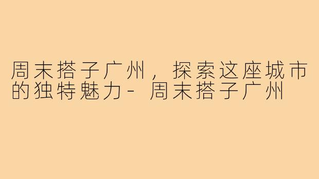 周末搭子广州，探索这座城市的独特魅力-周末搭子广州