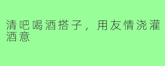 清吧喝酒搭子，用友情浇灌酒意