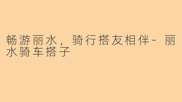畅游丽水，骑行搭友相伴-丽水骑车搭子
