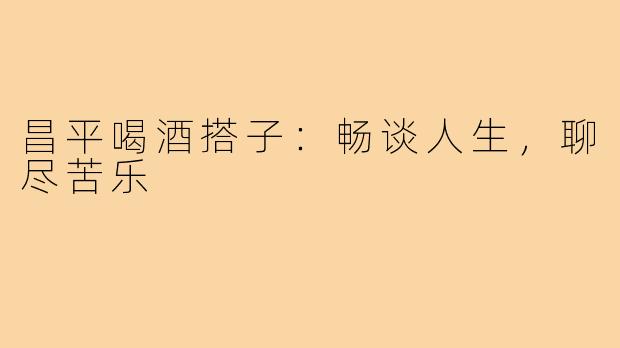 昌平喝酒搭子：畅谈人生，聊尽苦乐