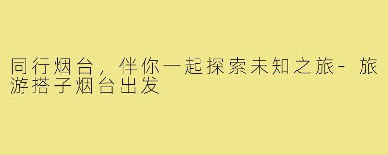 同行烟台，伴你一起探索未知之旅-旅游搭子烟台出发