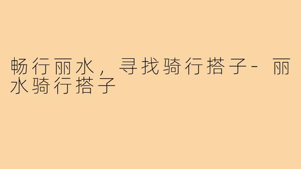 畅行丽水，寻找骑行搭子-丽水骑行搭子