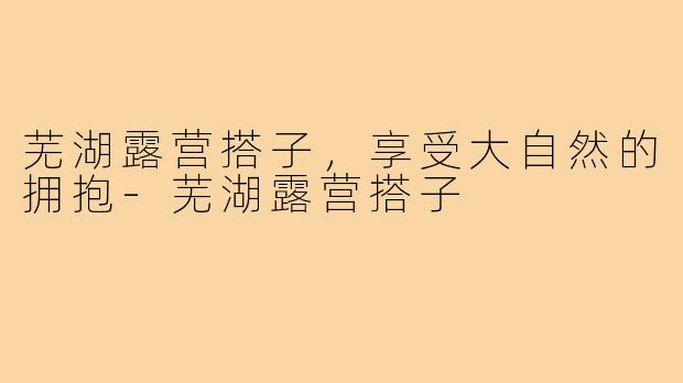 芜湖露营搭子,享受大自然的拥抱-芜湖露营搭子