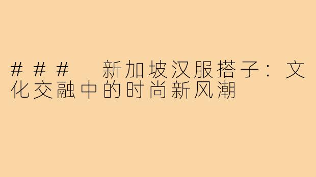 ### 新加坡汉服搭子:文化交融中的时尚新风潮