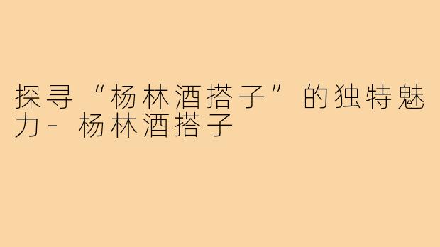 探寻“杨林酒搭子”的独特魅力-杨林酒搭子
