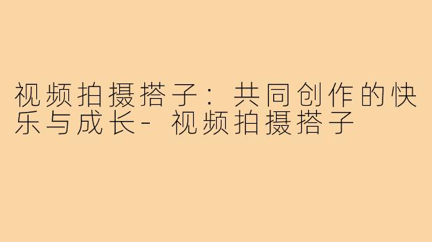 视频拍摄搭子:共同创作的快乐与成长-视频拍摄搭子