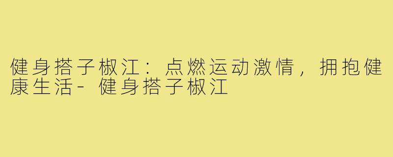 健身搭子椒江：点燃运动激情，拥抱健康生活-健身搭子椒江