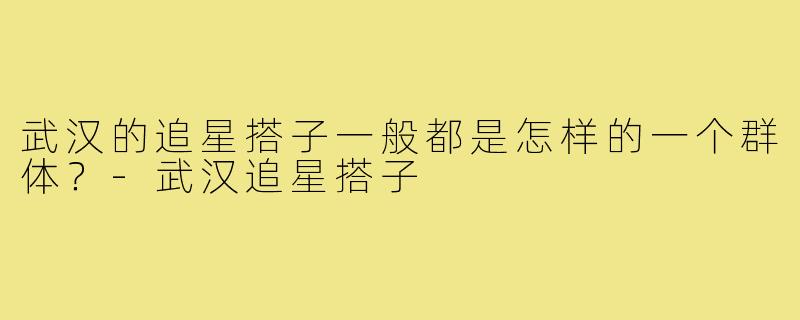 武汉的追星搭子一般都是怎样的一个群体?-武汉追星搭子