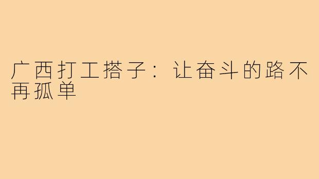 广西打工搭子：让奋斗的路不再孤单