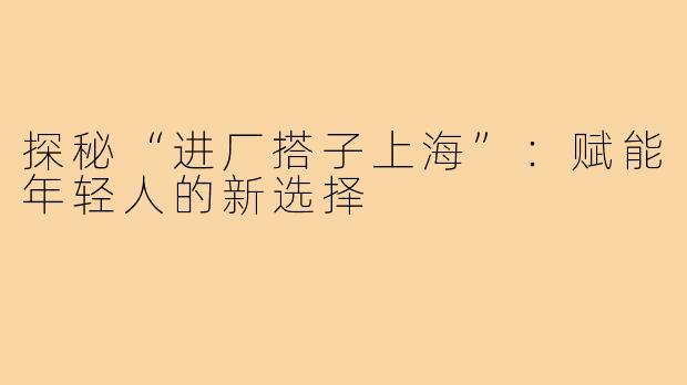 探秘“进厂搭子上海”：赋能年轻人的新选择