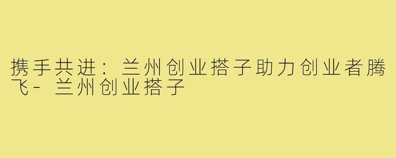 携手共进:兰州创业搭子助力创业者腾飞-兰州创业搭子