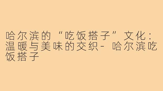 哈尔滨的“吃饭搭子”文化:温暖与美味的交织-哈尔滨吃饭搭子