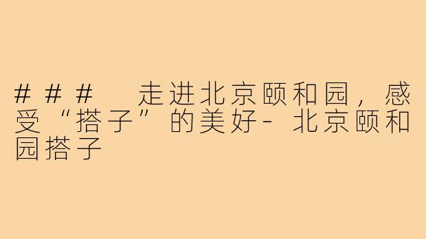 ### 走进北京颐和园，感受“搭子”的美好-北京颐和园搭子