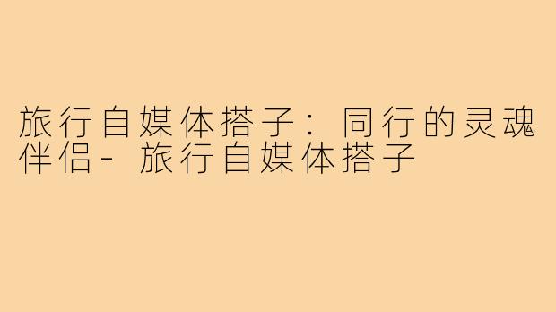 旅行自媒体搭子：同行的灵魂伴侣-旅行自媒体搭子