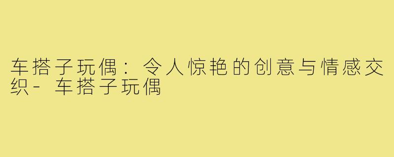 车搭子玩偶：令人惊艳的创意与情感交织-车搭子玩偶