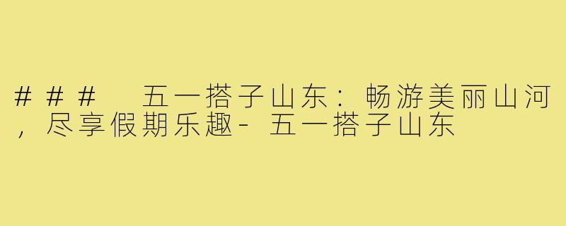 ### 五一搭子山东:畅游美丽山河,尽享假期乐趣-五一搭子山东