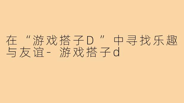 在“游戏搭子D”中寻找乐趣与友谊-游戏搭子d