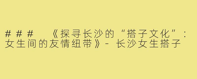 ### 《探寻长沙的“搭子文化”：女生间的友情纽带》-长沙女生搭子