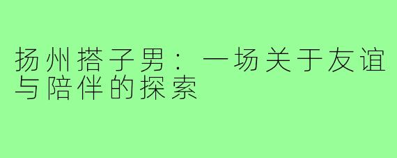 扬州搭子男:一场关于友谊与陪伴的探索