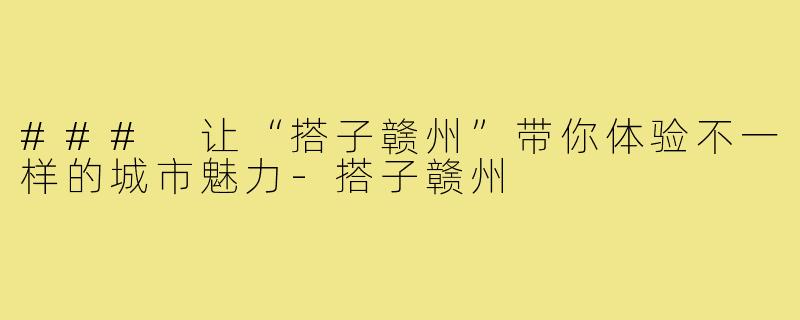 ### 让“搭子赣州”带你体验不一样的城市魅力-搭子赣州