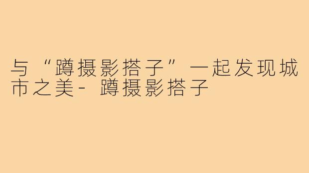 与“蹲摄影搭子”一起发现城市之美-蹲摄影搭子