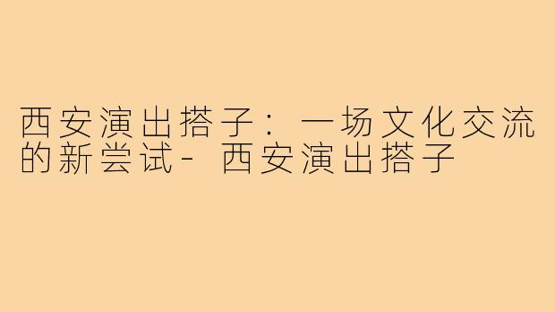 西安演出搭子：一场文化交流的新尝试-西安演出搭子