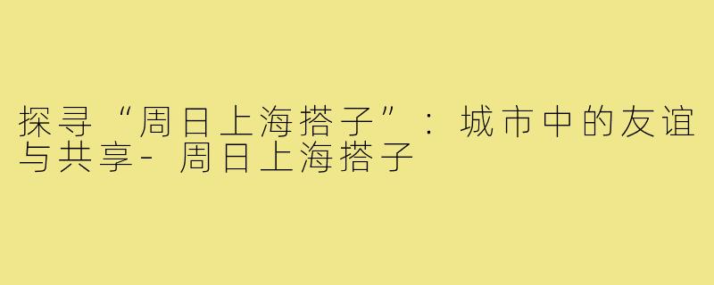 探寻“周日上海搭子”：城市中的友谊与共享-周日上海搭子
