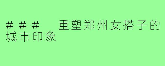 ### 重塑郑州女搭子的城市印象