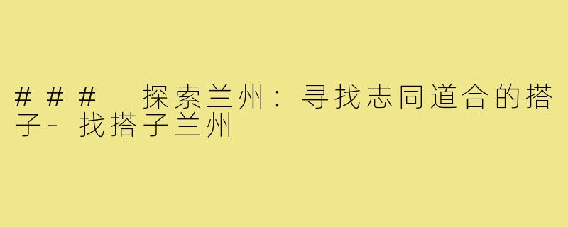 ### 探索兰州:寻找志同道合的搭子-找搭子兰州