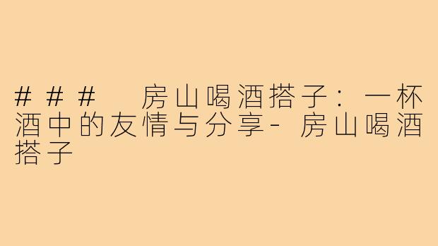 ### 房山喝酒搭子：一杯酒中的友情与分享-房山喝酒搭子