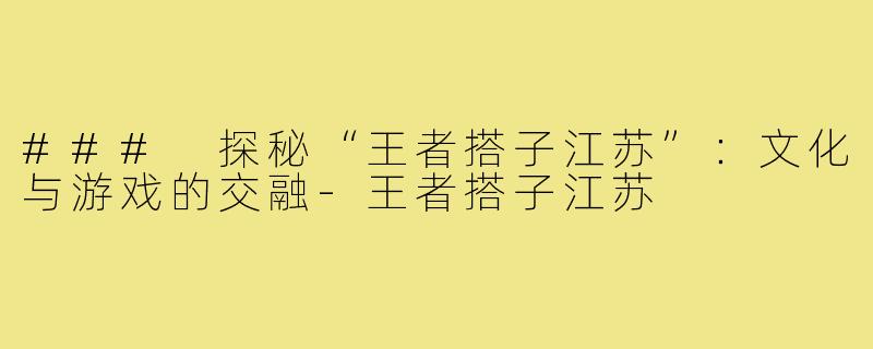 ### 探秘“王者搭子江苏”：文化与游戏的交融-王者搭子江苏
