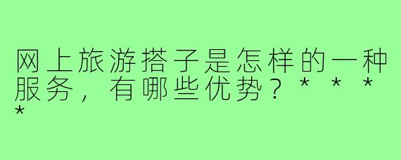 网上旅游搭子是怎样的一种服务，有哪些优势？****