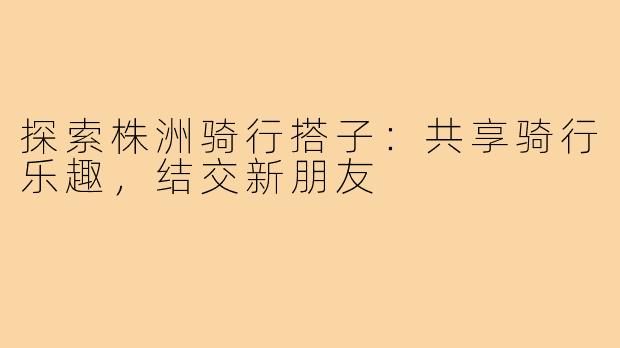 探索株洲骑行搭子：共享骑行乐趣，结交新朋友