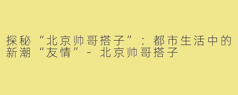 探秘“北京帅哥搭子”:都市生活中的新潮“友情”-北京帅哥搭子