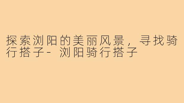 探索浏阳的美丽风景，寻找骑行搭子-浏阳骑行搭子