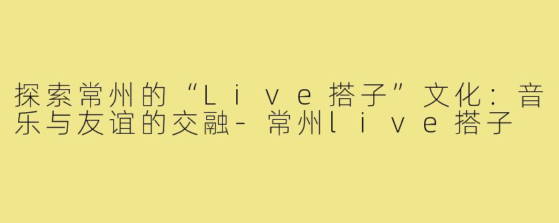 探索常州的“Live搭子”文化：音乐与友谊的交融-常州live搭子