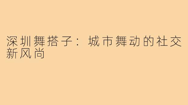 深圳舞搭子：城市舞动的社交新风尚