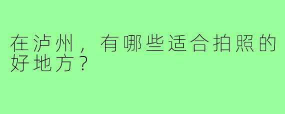 在泸州，有哪些适合拍照的好地方？
