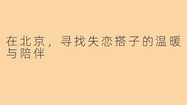 在北京,寻找失恋搭子的温暖与陪伴