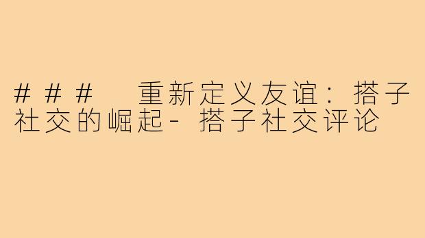### 重新定义友谊:搭子社交的崛起-搭子社交评论