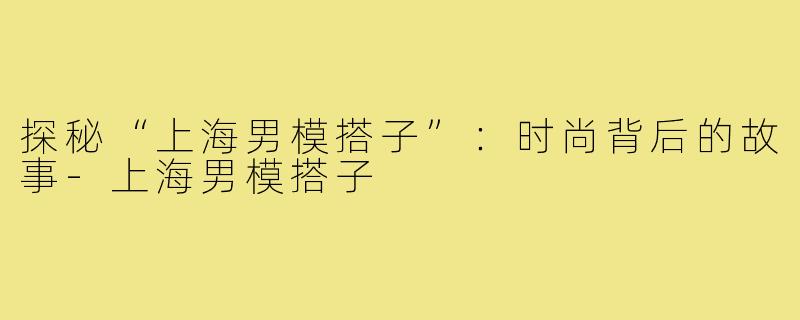 探秘“上海男模搭子”:时尚背后的故事-上海男模搭子