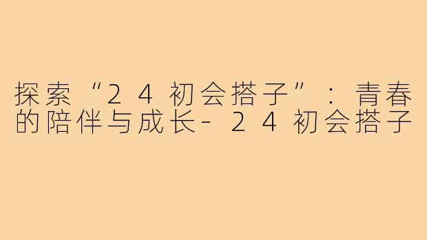 探索“24初会搭子”：青春的陪伴与成长-24初会搭子