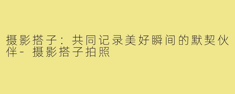 摄影搭子:共同记录美好瞬间的默契伙伴-摄影搭子拍照