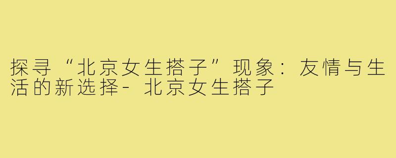 探寻“北京女生搭子”现象：友情与生活的新选择-北京女生搭子