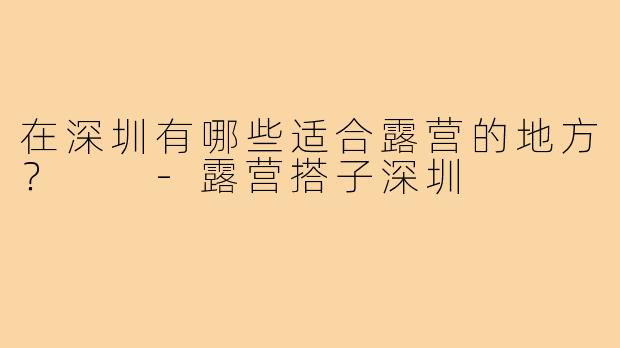 在深圳有哪些适合露营的地方? -露营搭子深圳