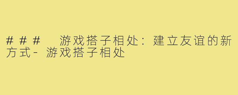 ### 游戏搭子相处：建立友谊的新方式-游戏搭子相处