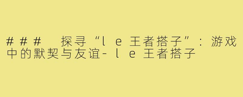 ### 探寻“le王者搭子”：游戏中的默契与友谊