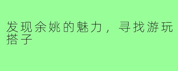 发现余姚的魅力,寻找游玩搭子