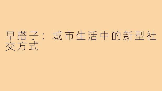 早搭子：城市生活中的新型社交方式